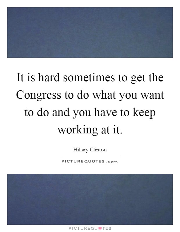 It is hard sometimes to get the Congress to do what you want to do and you have to keep working at it. Picture Quote #1