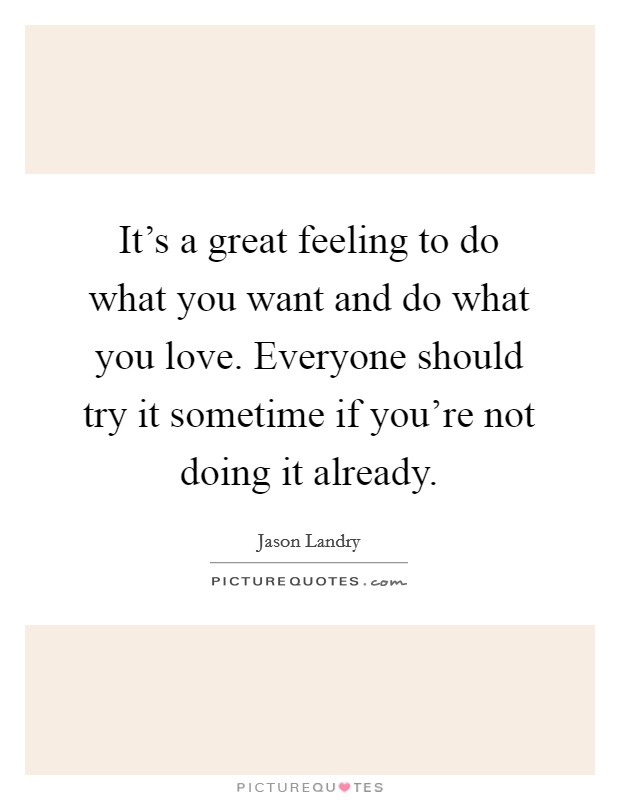 It's a great feeling to do what you want and do what you love. Everyone should try it sometime if you're not doing it already. Picture Quote #1