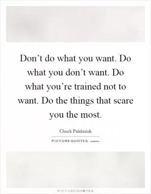 Don’t do what you want. Do what you don’t want. Do what you’re trained not to want. Do the things that scare you the most Picture Quote #1