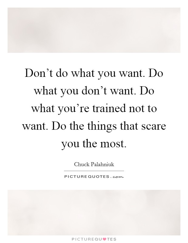 Don't do what you want. Do what you don't want. Do what you're trained not to want. Do the things that scare you the most. Picture Quote #1