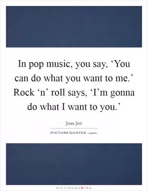 In pop music, you say, ‘You can do what you want to me.’ Rock ‘n’ roll says, ‘I’m gonna do what I want to you.’ Picture Quote #1