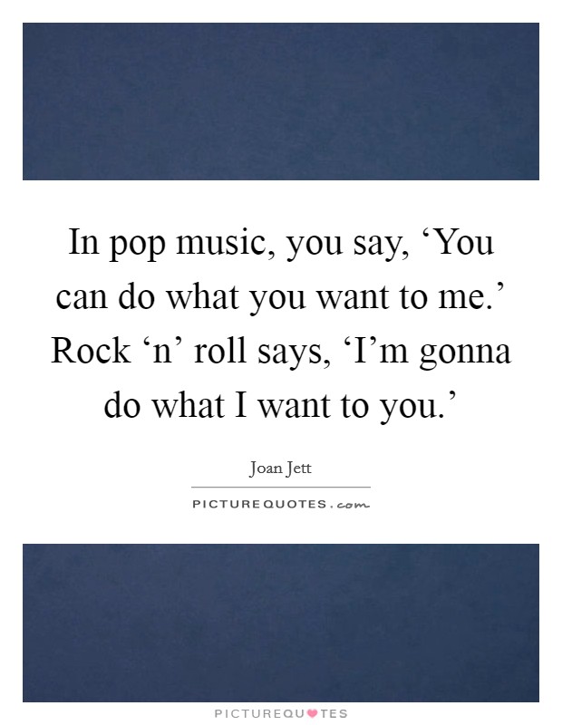 In pop music, you say, ‘You can do what you want to me.' Rock ‘n' roll says, ‘I'm gonna do what I want to you.' Picture Quote #1