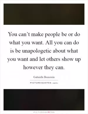 You can’t make people be or do what you want. All you can do is be unapologetic about what you want and let others show up however they can Picture Quote #1
