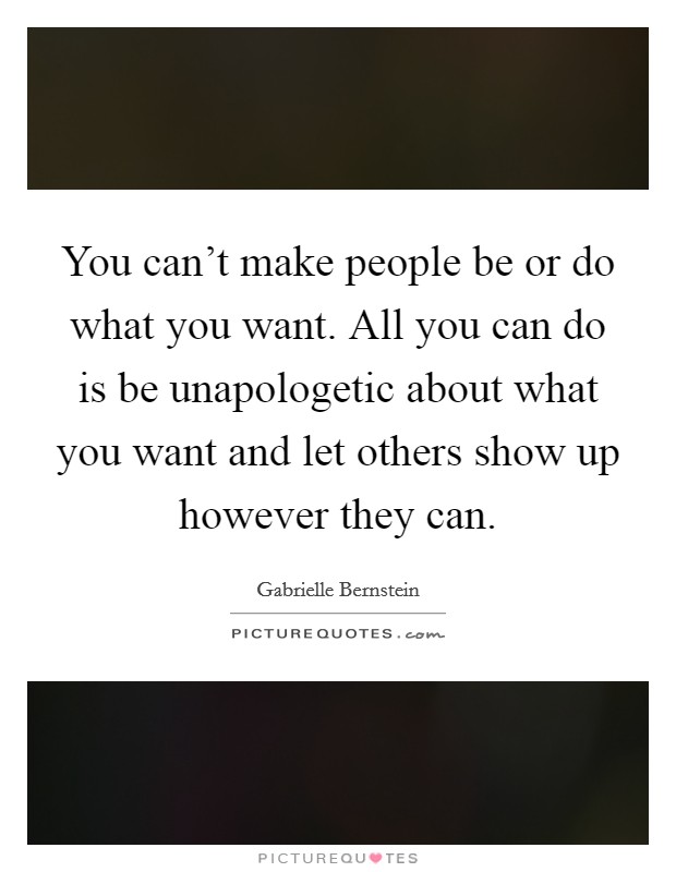 You can't make people be or do what you want. All you can do is be unapologetic about what you want and let others show up however they can. Picture Quote #1