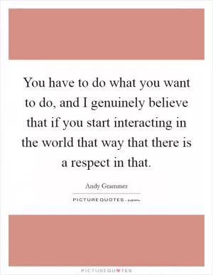 You have to do what you want to do, and I genuinely believe that if you start interacting in the world that way that there is a respect in that Picture Quote #1