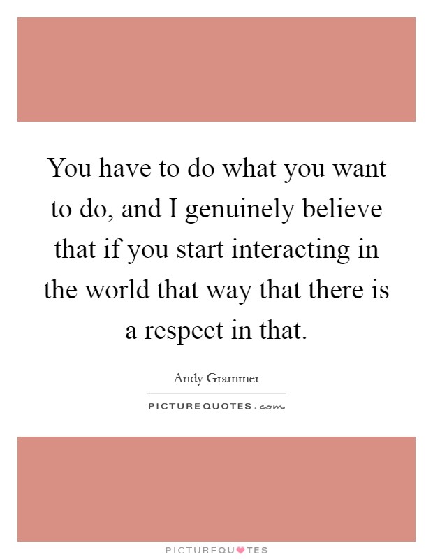 You have to do what you want to do, and I genuinely believe that if you start interacting in the world that way that there is a respect in that. Picture Quote #1