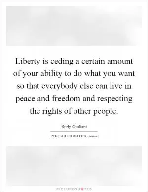 Liberty is ceding a certain amount of your ability to do what you want so that everybody else can live in peace and freedom and respecting the rights of other people Picture Quote #1