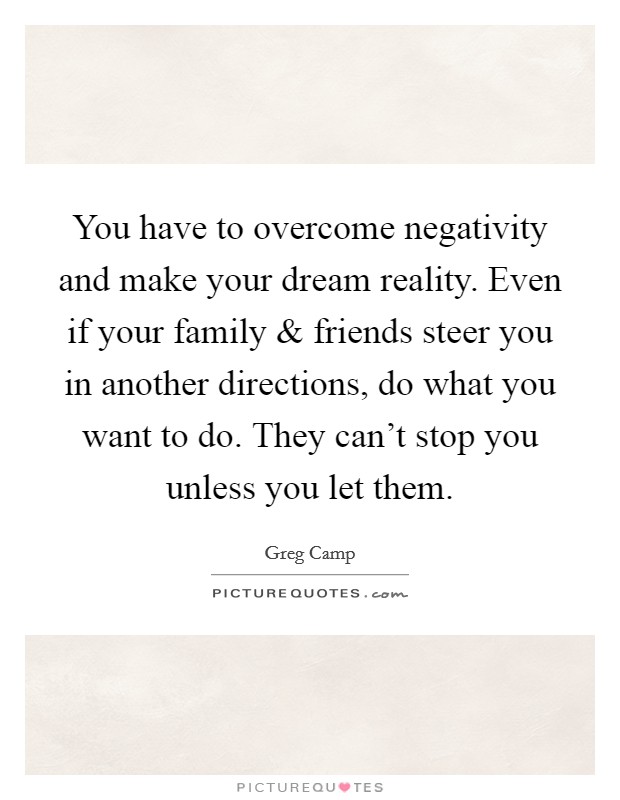 You have to overcome negativity and make your dream reality. Even if your family and friends steer you in another directions, do what you want to do. They can't stop you unless you let them. Picture Quote #1