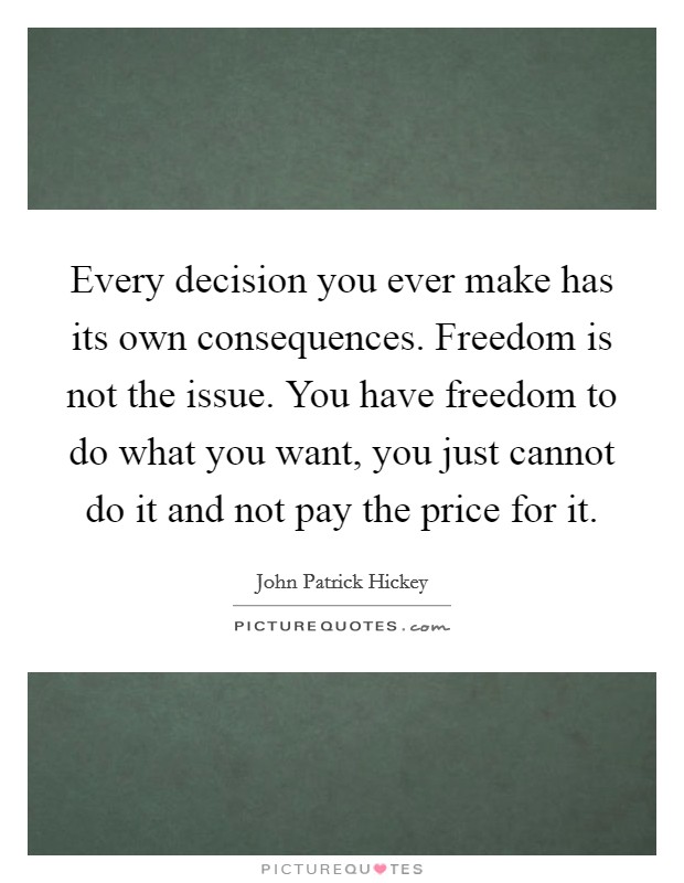 Every decision you ever make has its own consequences. Freedom is not the issue. You have freedom to do what you want, you just cannot do it and not pay the price for it. Picture Quote #1