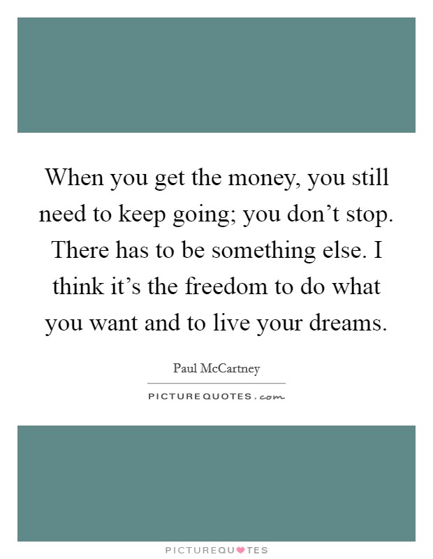 When you get the money, you still need to keep going; you don't stop. There has to be something else. I think it's the freedom to do what you want and to live your dreams. Picture Quote #1