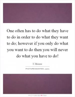 One often has to do what they have to do in order to do what they want to do; however if you only do what you want to do then you will never do what you have to do! Picture Quote #1