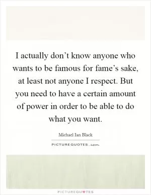 I actually don’t know anyone who wants to be famous for fame’s sake, at least not anyone I respect. But you need to have a certain amount of power in order to be able to do what you want Picture Quote #1