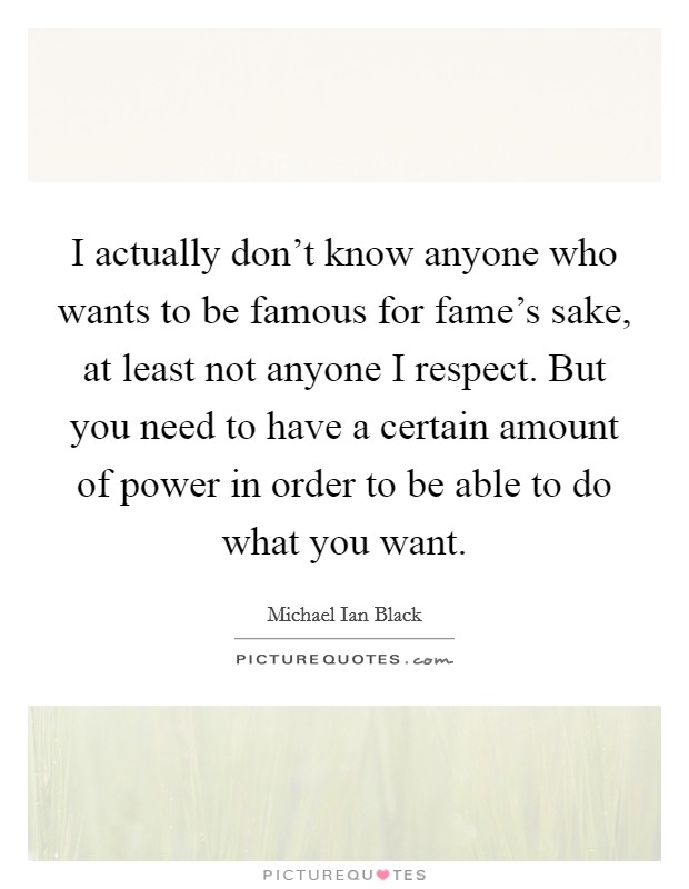 I actually don't know anyone who wants to be famous for fame's sake, at least not anyone I respect. But you need to have a certain amount of power in order to be able to do what you want. Picture Quote #1
