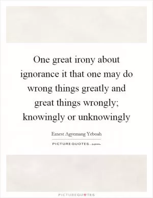One great irony about ignorance it that one may do wrong things greatly and great things wrongly; knowingly or unknowingly Picture Quote #1