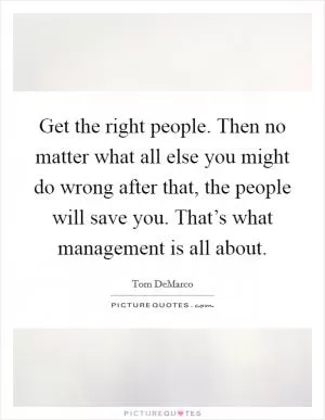 Get the right people. Then no matter what all else you might do wrong after that, the people will save you. That’s what management is all about Picture Quote #1