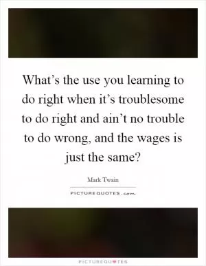 What’s the use you learning to do right when it’s troublesome to do right and ain’t no trouble to do wrong, and the wages is just the same? Picture Quote #1