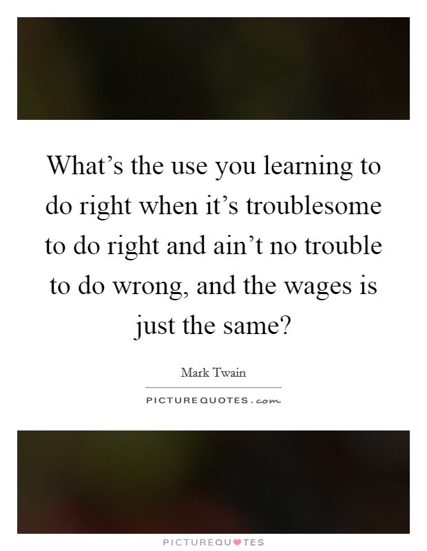 What's the use you learning to do right when it's troublesome to do right and ain't no trouble to do wrong, and the wages is just the same? Picture Quote #1