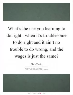 What’s the use you learning to do right , when it’s troublesome to do right and it ain’t no trouble to do wrong, and the wages is just the same? Picture Quote #1
