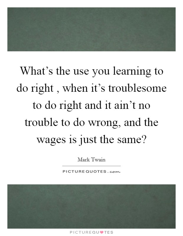 What's the use you learning to do right , when it's troublesome to do right and it ain't no trouble to do wrong, and the wages is just the same? Picture Quote #1