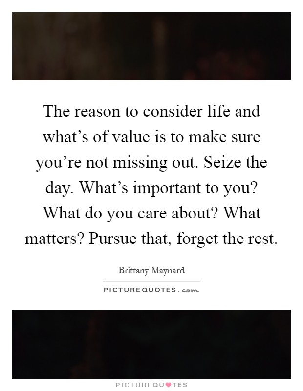 The reason to consider life and what's of value is to make sure you're not missing out. Seize the day. What's important to you? What do you care about? What matters? Pursue that, forget the rest. Picture Quote #1