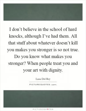 I don’t believe in the school of hard knocks, although I’ve had them. All that stuff about whatever doesn’t kill you makes you stronger is so not true. Do you know what makes you stronger? When people treat you and your art with dignity Picture Quote #1