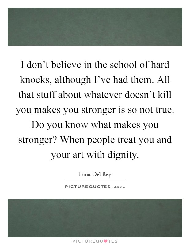 I don't believe in the school of hard knocks, although I've had them. All that stuff about whatever doesn't kill you makes you stronger is so not true. Do you know what makes you stronger? When people treat you and your art with dignity. Picture Quote #1