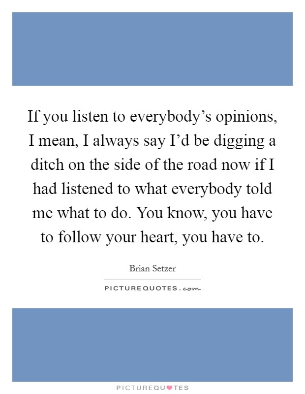 If you listen to everybody's opinions, I mean, I always say I'd be digging a ditch on the side of the road now if I had listened to what everybody told me what to do. You know, you have to follow your heart, you have to. Picture Quote #1