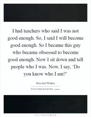 I had teachers who said I was not good enough. So, I said I will become good enough. So I became this guy who became obsessed to become good enough. Now I sit down and tell people who I was. Now, I say, ‘Do you know who I am?’ Picture Quote #1