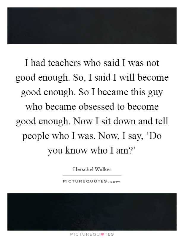 I had teachers who said I was not good enough. So, I said I will become good enough. So I became this guy who became obsessed to become good enough. Now I sit down and tell people who I was. Now, I say, ‘Do you know who I am?' Picture Quote #1