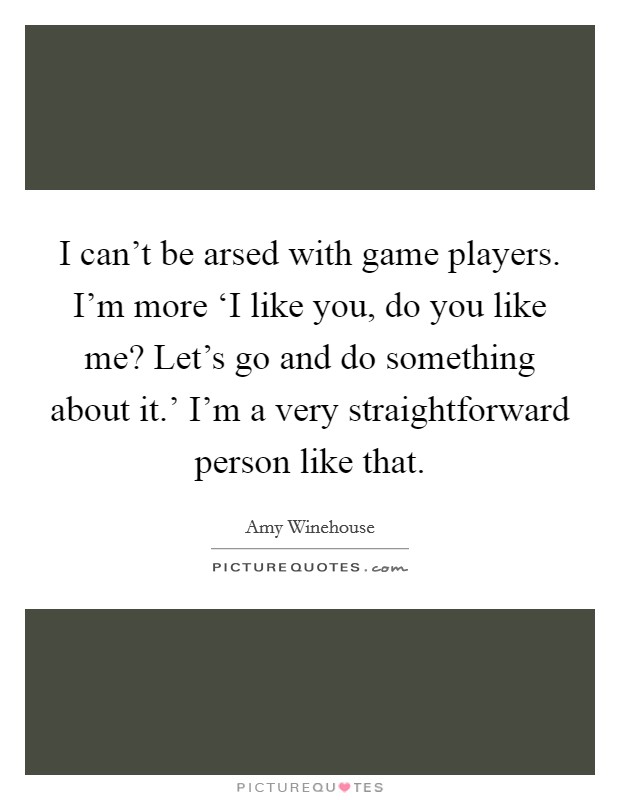 I can't be arsed with game players. I'm more ‘I like you, do you like me? Let's go and do something about it.' I'm a very straightforward person like that. Picture Quote #1