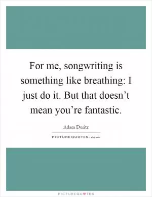 For me, songwriting is something like breathing: I just do it. But that doesn’t mean you’re fantastic Picture Quote #1