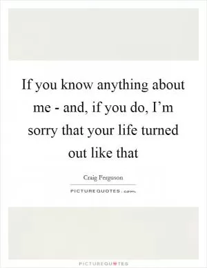 If you know anything about me - and, if you do, I’m sorry that your life turned out like that Picture Quote #1