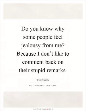 Do you know why some people feel jealousy from me? Because I don’t like to comment back on their stupid remarks Picture Quote #1