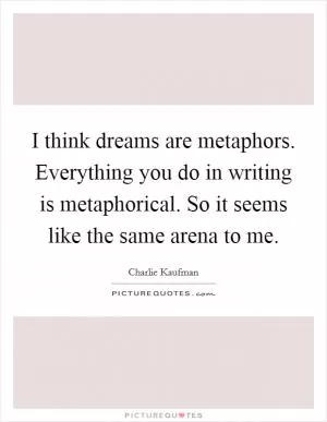 I think dreams are metaphors. Everything you do in writing is metaphorical. So it seems like the same arena to me Picture Quote #1