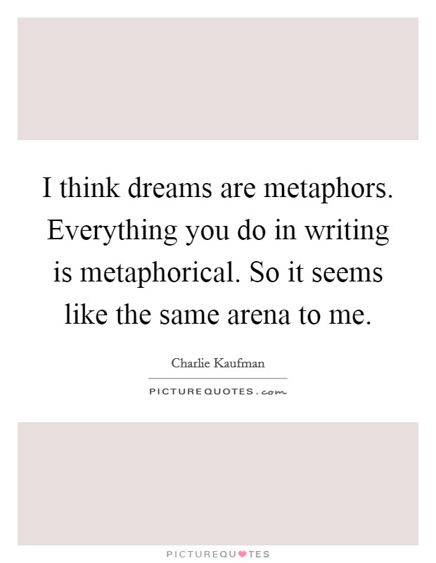 I think dreams are metaphors. Everything you do in writing is metaphorical. So it seems like the same arena to me. Picture Quote #1