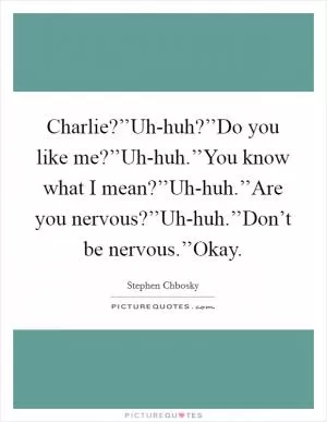 Charlie?’’Uh-huh?’’Do you like me?’’Uh-huh.’’You know what I mean?’’Uh-huh.’’Are you nervous?’’Uh-huh.’’Don’t be nervous.’’Okay Picture Quote #1