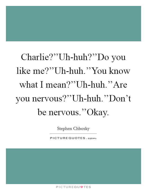 Charlie?''Uh-huh?''Do you like me?''Uh-huh.''You know what I mean?''Uh-huh.''Are you nervous?''Uh-huh.''Don't be nervous.''Okay. Picture Quote #1