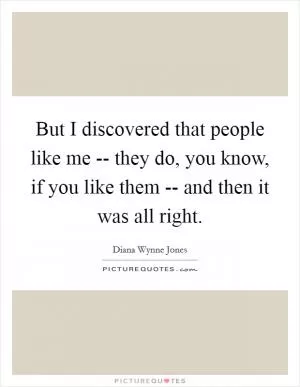 But I discovered that people like me -- they do, you know, if you like them -- and then it was all right Picture Quote #1