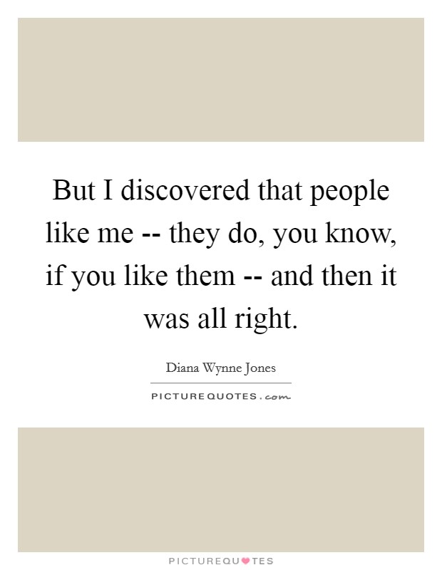 But I discovered that people like me -- they do, you know, if you like them -- and then it was all right. Picture Quote #1