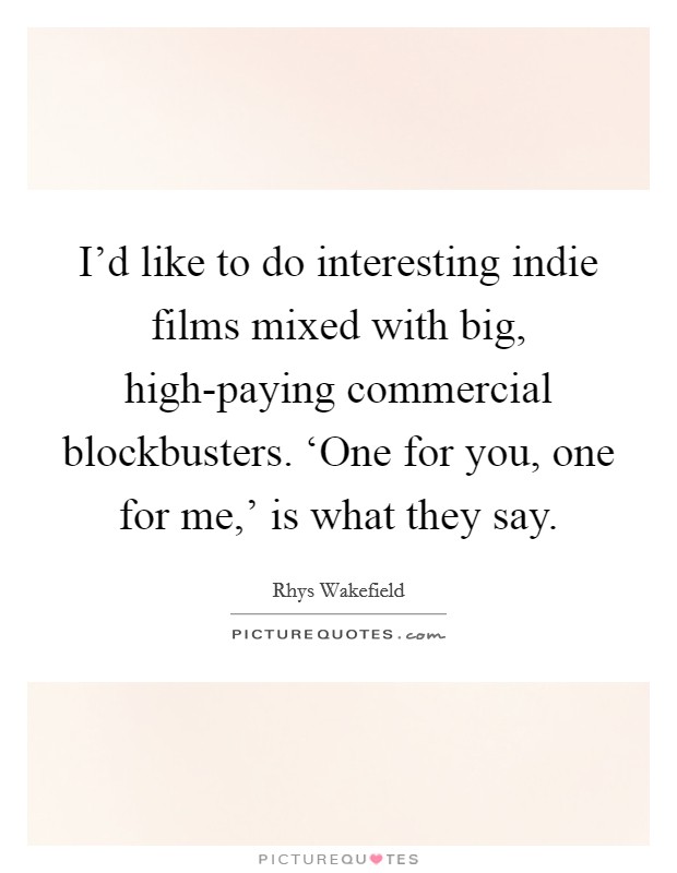 I'd like to do interesting indie films mixed with big, high-paying commercial blockbusters. ‘One for you, one for me,' is what they say. Picture Quote #1