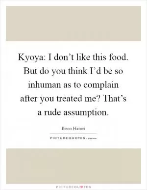 Kyoya: I don’t like this food. But do you think I’d be so inhuman as to complain after you treated me? That’s a rude assumption Picture Quote #1