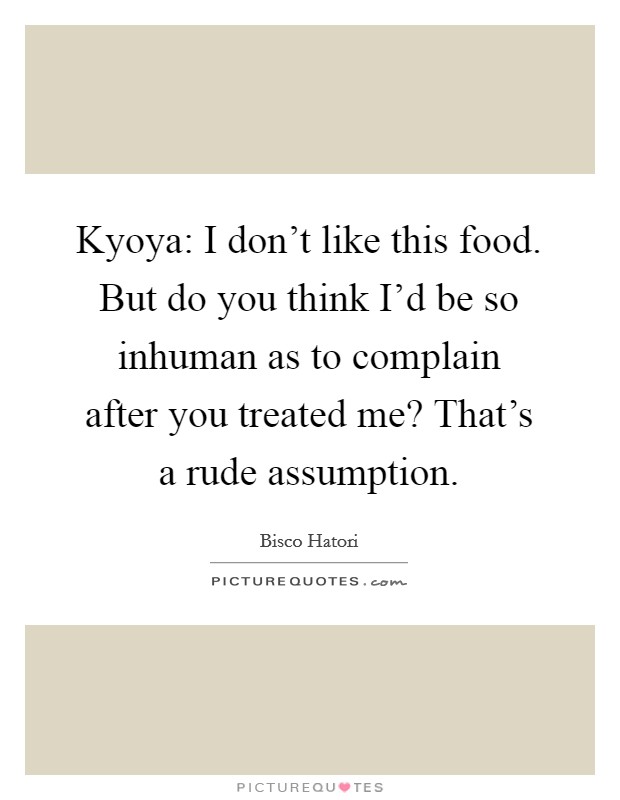 Kyoya: I don't like this food. But do you think I'd be so inhuman as to complain after you treated me? That's a rude assumption. Picture Quote #1