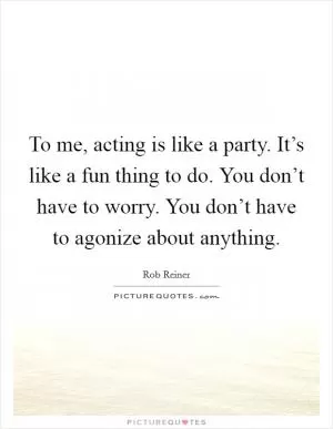 To me, acting is like a party. It’s like a fun thing to do. You don’t have to worry. You don’t have to agonize about anything Picture Quote #1