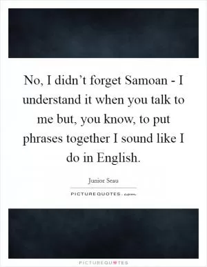 No, I didn’t forget Samoan - I understand it when you talk to me but, you know, to put phrases together I sound like I do in English Picture Quote #1
