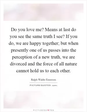 Do you love me? Means at last do you see the same truth I see? If you do, we are happy together; but when presently one of us passes into the perception of a new truth, we are divorced and the force of all nature cannot hold us to each other Picture Quote #1