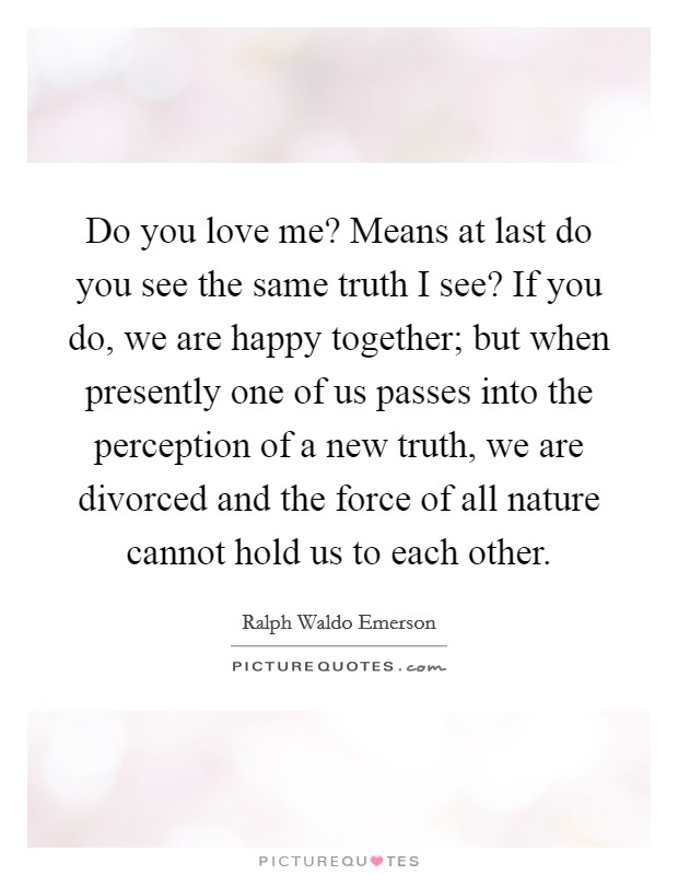 Do you love me? Means at last do you see the same truth I see? If you do, we are happy together; but when presently one of us passes into the perception of a new truth, we are divorced and the force of all nature cannot hold us to each other. Picture Quote #1