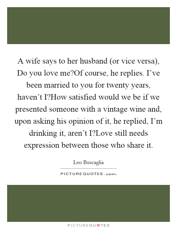 A wife says to her husband (or vice versa), Do you love me?Of course, he replies. I've been married to you for twenty years, haven't I?How satisfied would we be if we presented someone with a vintage wine and, upon asking his opinion of it, he replied, I'm drinking it, aren't I?Love still needs expression between those who share it. Picture Quote #1