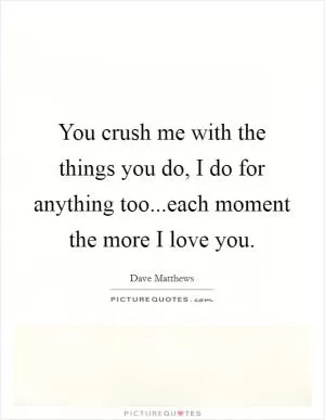 You crush me with the things you do, I do for anything too...each moment the more I love you Picture Quote #1