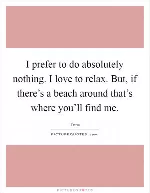 I prefer to do absolutely nothing. I love to relax. But, if there’s a beach around that’s where you’ll find me Picture Quote #1