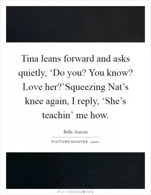 Tina leans forward and asks quietly, ‘Do you? You know? Love her?’Squeezing Nat’s knee again, I reply, ‘She’s teachin’ me how Picture Quote #1